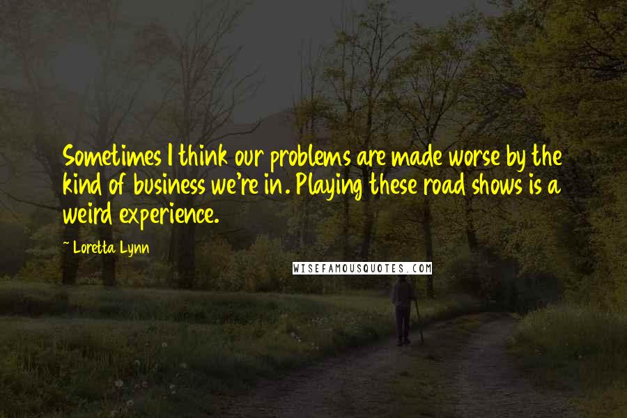 Loretta Lynn quotes: Sometimes I think our problems are made worse by the kind of business we're in. Playing these road shows is a weird experience.