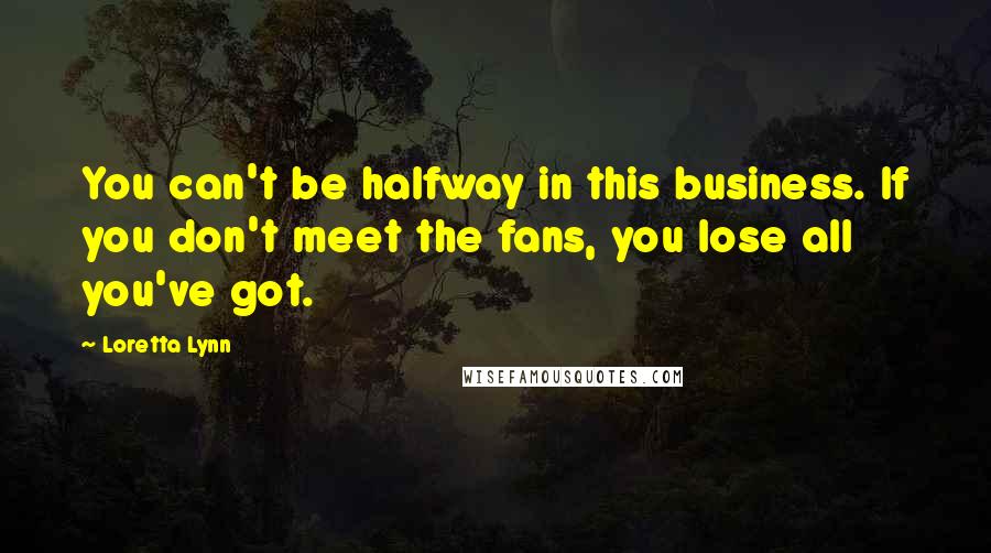 Loretta Lynn quotes: You can't be halfway in this business. If you don't meet the fans, you lose all you've got.