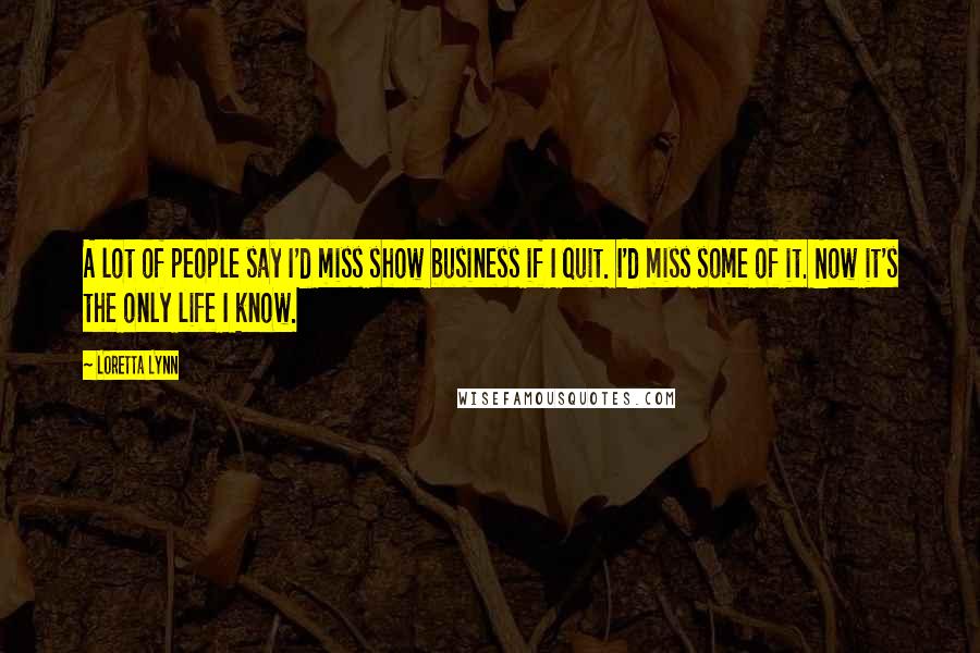 Loretta Lynn quotes: A lot of people say I'd miss show business if I quit. I'd miss some of it. Now it's the only life I know.