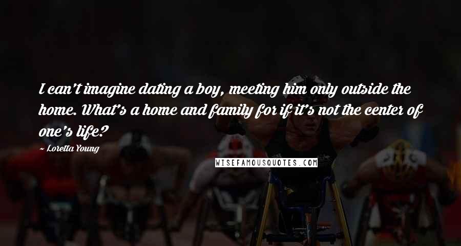 Loretta Young quotes: I can't imagine dating a boy, meeting him only outside the home. What's a home and family for if it's not the center of one's life?