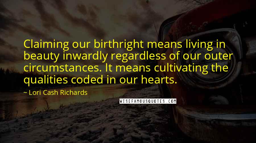 Lori Cash Richards quotes: Claiming our birthright means living in beauty inwardly regardless of our outer circumstances. It means cultivating the qualities coded in our hearts.