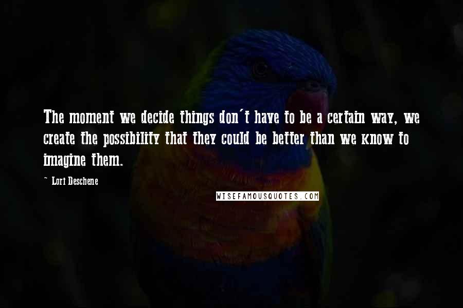 Lori Deschene quotes: The moment we decide things don't have to be a certain way, we create the possibility that they could be better than we know to imagine them.