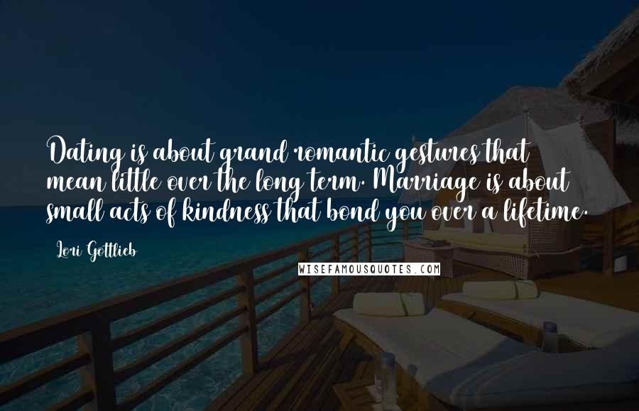 Lori Gottlieb quotes: Dating is about grand romantic gestures that mean little over the long term. Marriage is about small acts of kindness that bond you over a lifetime.