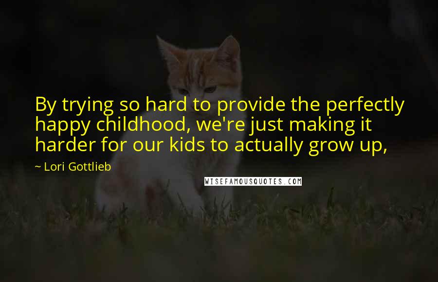 Lori Gottlieb quotes: By trying so hard to provide the perfectly happy childhood, we're just making it harder for our kids to actually grow up,