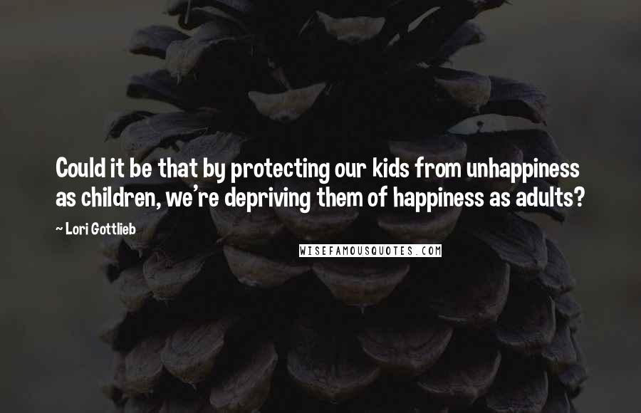 Lori Gottlieb quotes: Could it be that by protecting our kids from unhappiness as children, we're depriving them of happiness as adults?