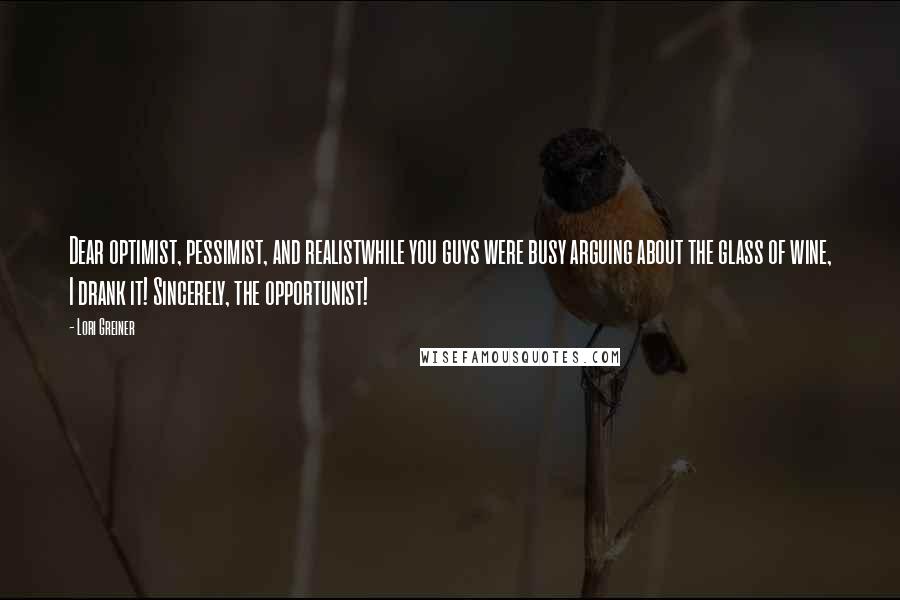 Lori Greiner quotes: Dear optimist, pessimist, and realistwhile you guys were busy arguing about the glass of wine, I drank it! Sincerely, the opportunist! Lori Greiner quotes: Dear optimist, pessimist, and realistwhile you guys were busy arguing about the glass of wine, I drank it! Sincerely, the opportunist!