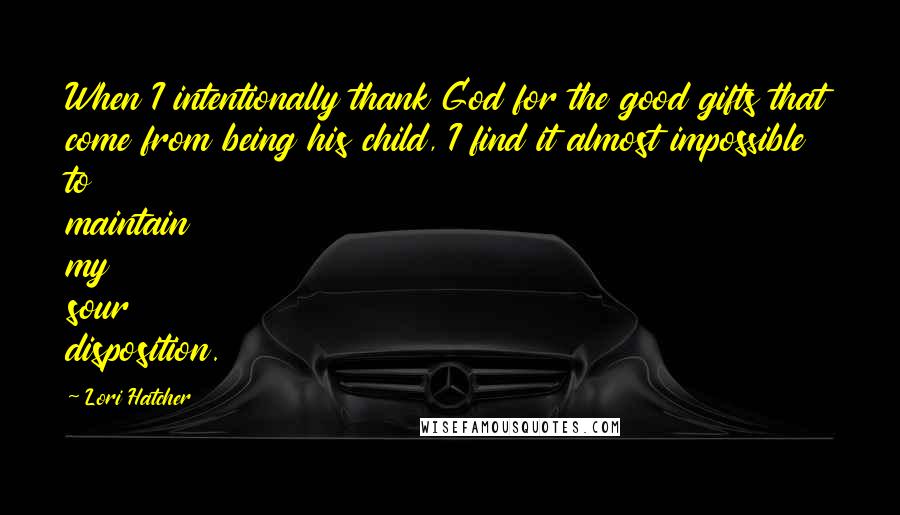 Lori Hatcher quotes: When I intentionally thank God for the good gifts that come from being his child, I find it almost impossible to maintain my sour disposition.