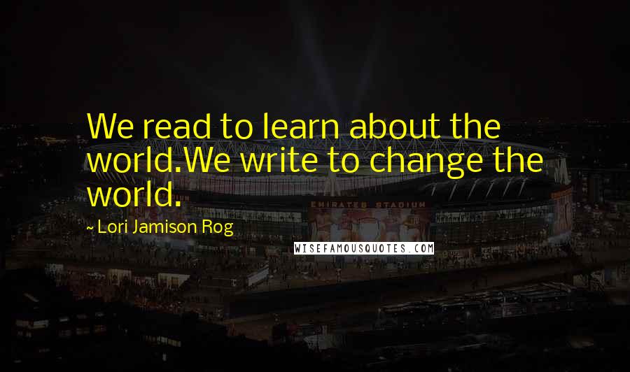 Lori Jamison Rog quotes: We read to learn about the world.We write to change the world.