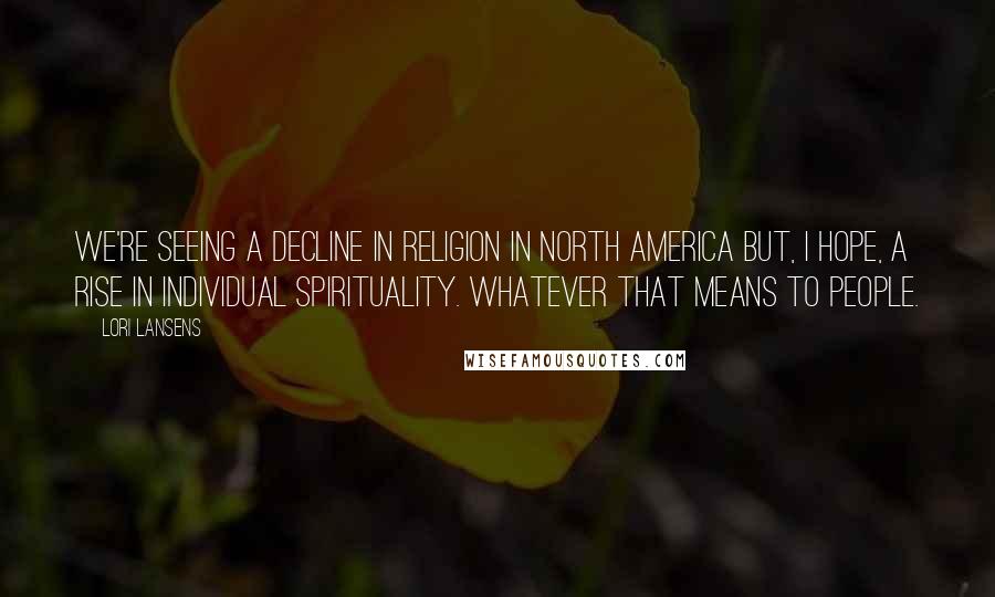 Lori Lansens quotes: We're seeing a decline in religion in North America but, I hope, a rise in individual spirituality. Whatever that means to people.