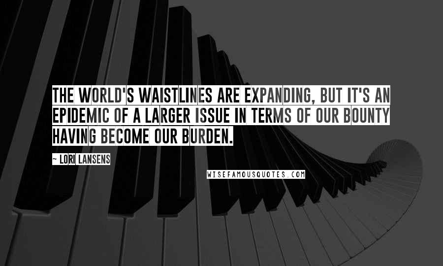 Lori Lansens quotes: The world's waistlines are expanding, but it's an epidemic of a larger issue in terms of our bounty having become our burden.