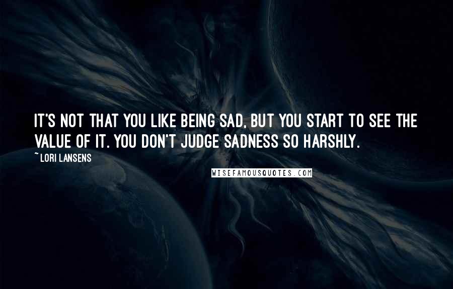 Lori Lansens quotes: It's not that you like being sad, but you start to see the value of it. You don't judge sadness so harshly.