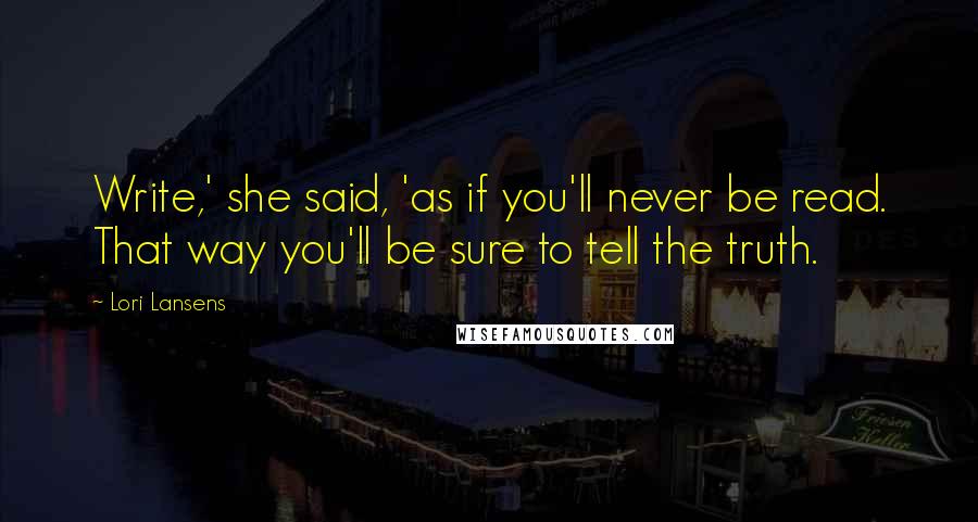 Lori Lansens quotes: Write,' she said, 'as if you'll never be read. That way you'll be sure to tell the truth.