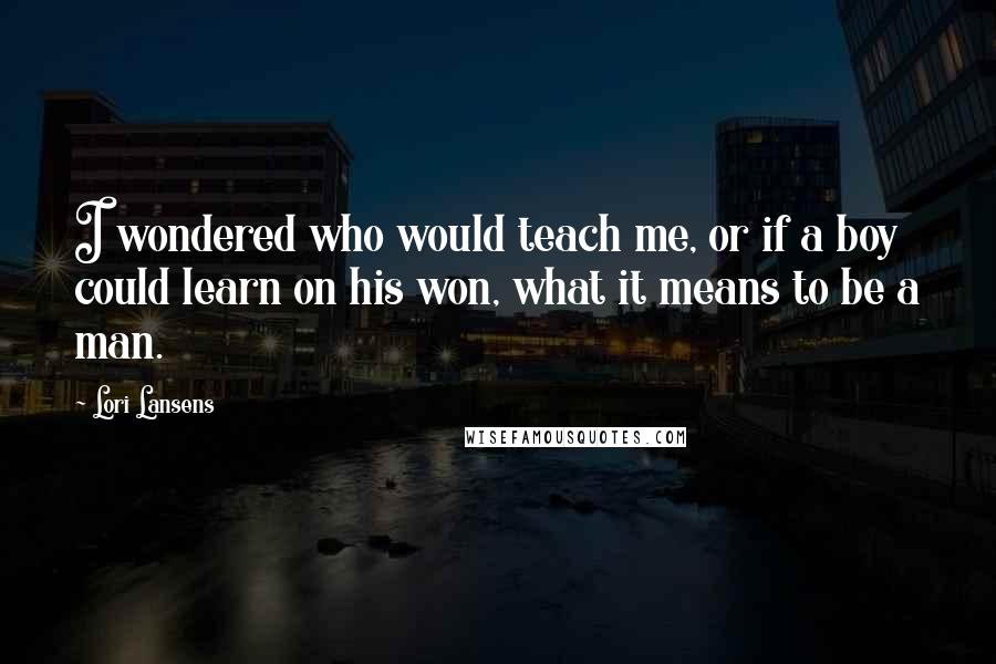 Lori Lansens quotes: I wondered who would teach me, or if a boy could learn on his won, what it means to be a man.
