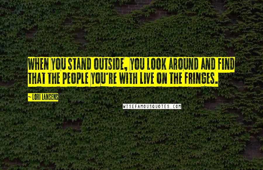 Lori Lansens quotes: When you stand outside, you look around and find that the people you're with live on the fringes.