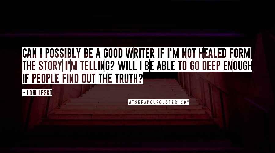 Lori Lesko quotes: Can I possibly be a good writer if I'm not healed form the story I'm telling? Will I be able to go deep enough if people find out the truth?