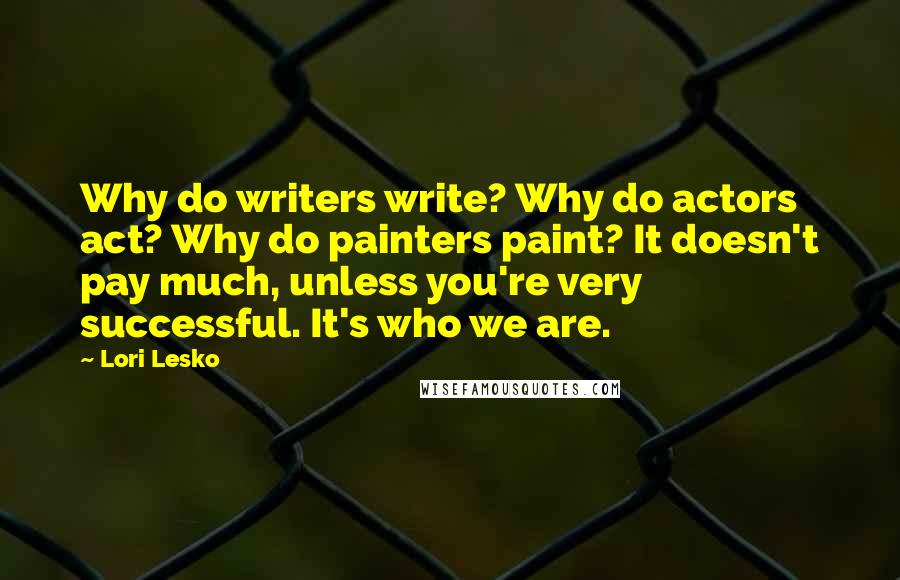 Lori Lesko quotes: Why do writers write? Why do actors act? Why do painters paint? It doesn't pay much, unless you're very successful. It's who we are.