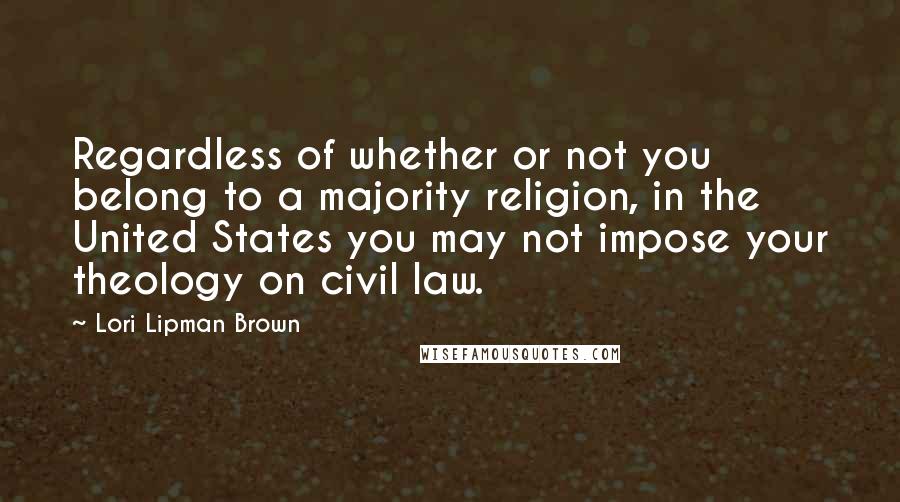 Lori Lipman Brown quotes: Regardless of whether or not you belong to a majority religion, in the United States you may not impose your theology on civil law.