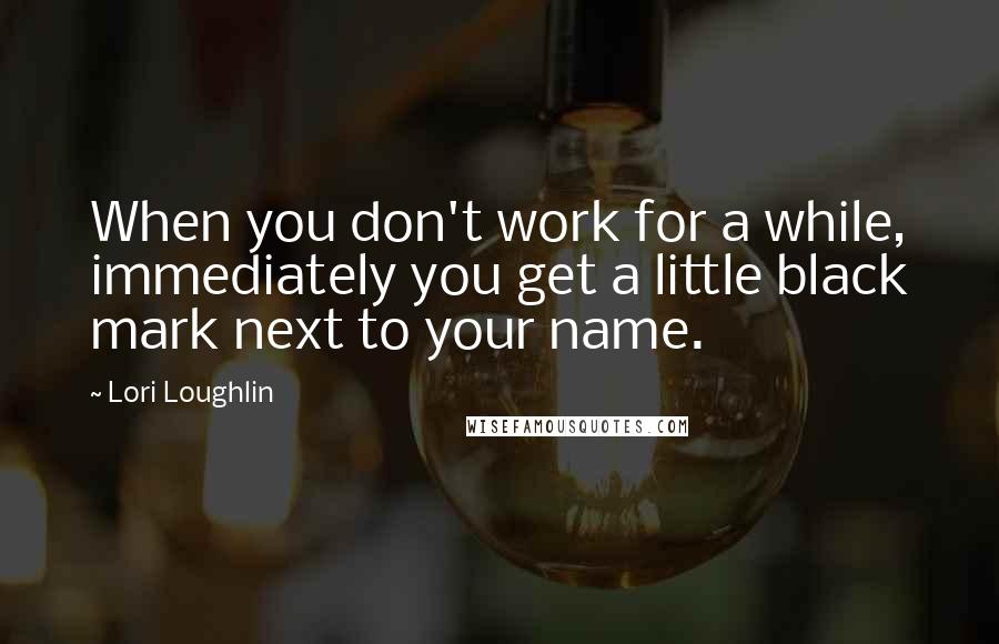 Lori Loughlin quotes: When you don't work for a while, immediately you get a little black mark next to your name.