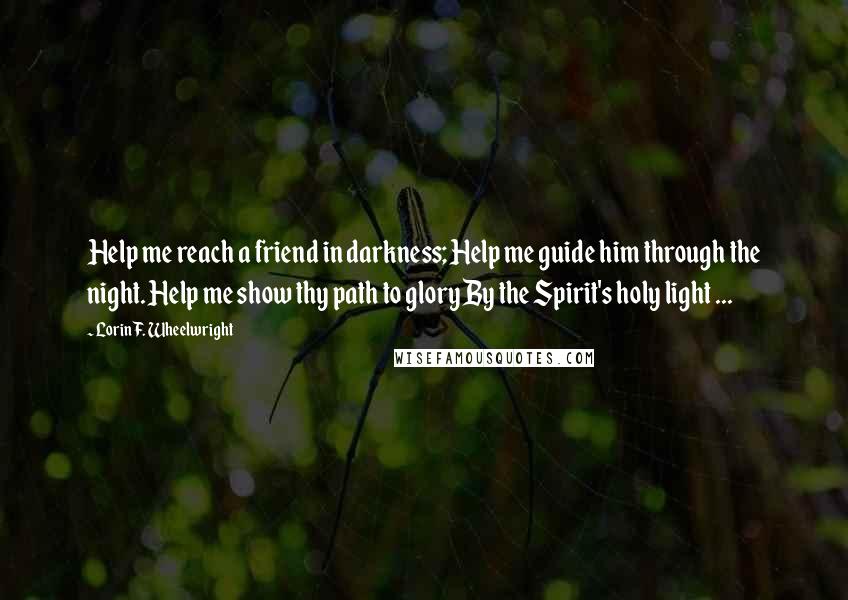 Lorin F. Wheelwright quotes: Help me reach a friend in darkness; Help me guide him through the night. Help me show thy path to glory By the Spirit's holy light ...