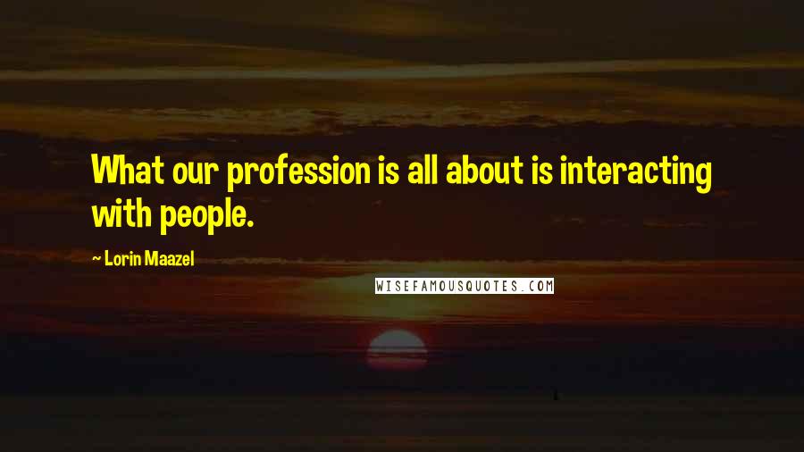 Lorin Maazel quotes: What our profession is all about is interacting with people.