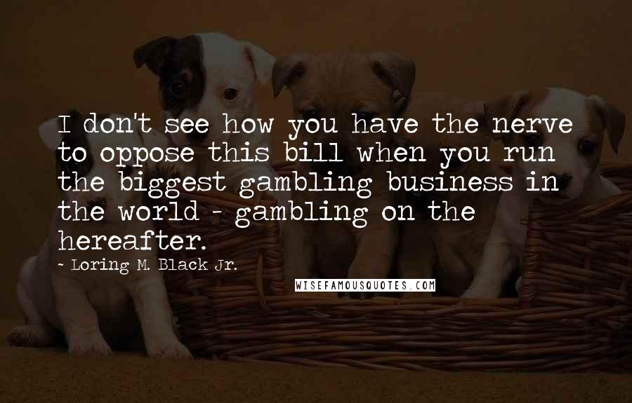 Loring M. Black Jr. quotes: I don't see how you have the nerve to oppose this bill when you run the biggest gambling business in the world - gambling on the hereafter. Loring M. Black Jr. quotes: I don't see how you have the nerve to oppose this bill when you run the biggest gambling business in the world - gambling on the hereafter.