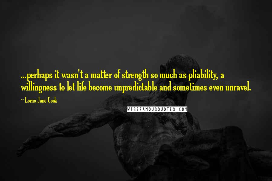 Lorna Jane Cook quotes: ...perhaps it wasn't a matter of strength so much as pliability, a willingness to let life become unpredictable and sometimes even unravel.