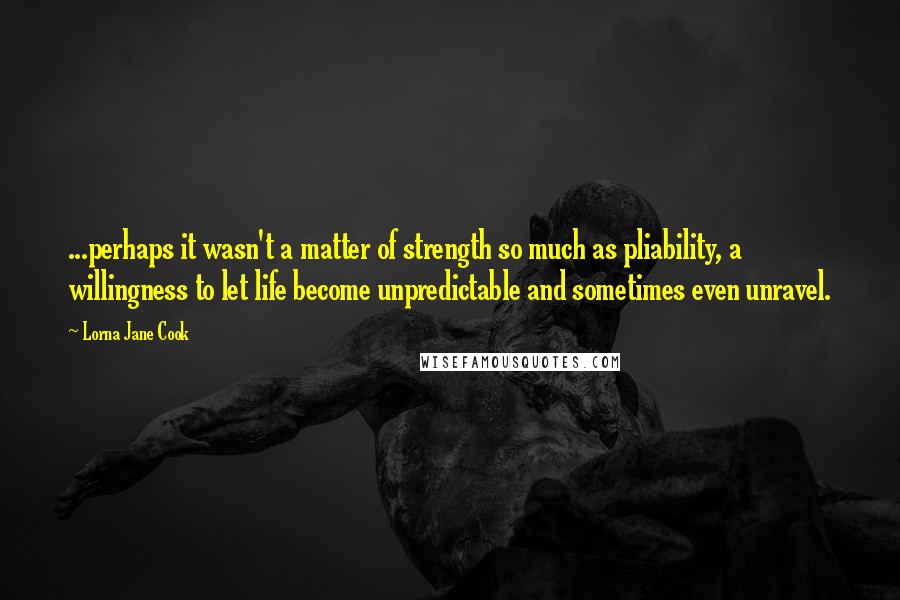 Lorna Jane Cook quotes: ...perhaps it wasn't a matter of strength so much as pliability, a willingness to let life become unpredictable and sometimes even unravel. Lorna Jane Cook quotes: ...perhaps it wasn't a matter of strength so much as pliability, a willingness to let life become unpredictable and sometimes even unravel.