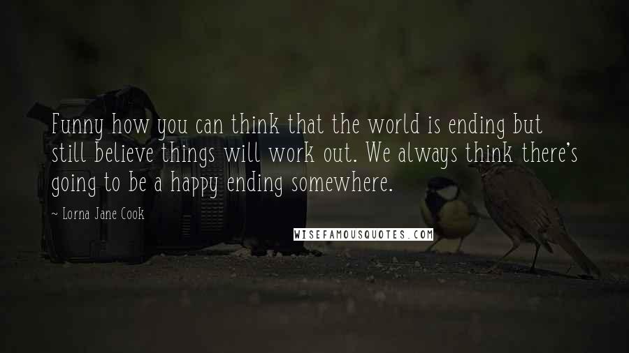 Lorna Jane Cook quotes: Funny how you can think that the world is ending but still believe things will work out. We always think there's going to be a happy ending somewhere. Lorna Jane Cook quotes: Funny how you can think that the world is ending but still believe things will work out. We always think there's going to be a happy ending somewhere.