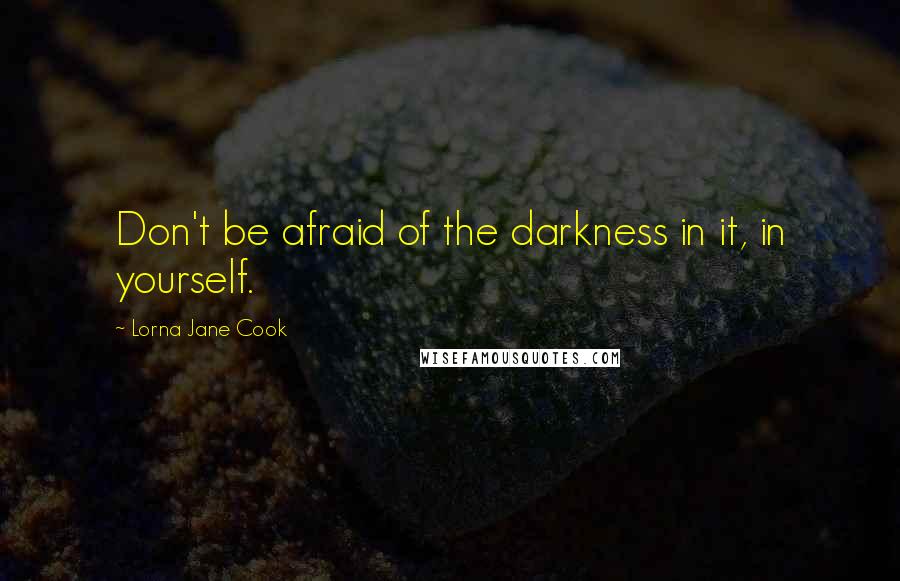 Lorna Jane Cook quotes: Don't be afraid of the darkness in it, in yourself.