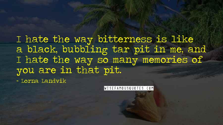 Lorna Landvik quotes: I hate the way bitterness is like a black, bubbling tar pit in me, and I hate the way so many memories of you are in that pit.