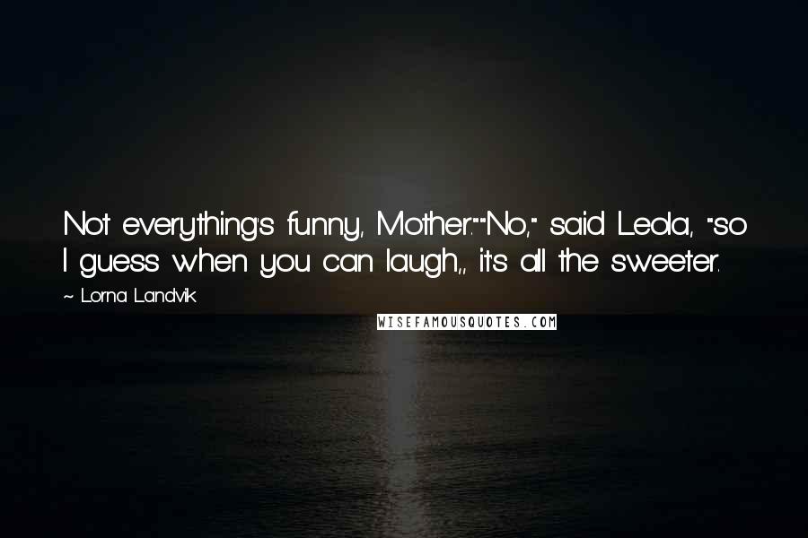 Lorna Landvik quotes: Not everything's funny, Mother.""No," said Leola, "so I guess when you can laugh,, it's all the sweeter.