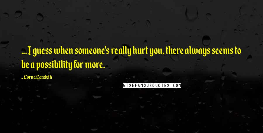 Lorna Landvik quotes: ...I guess when someone's really hurt you, there always seems to be a possibility for more.