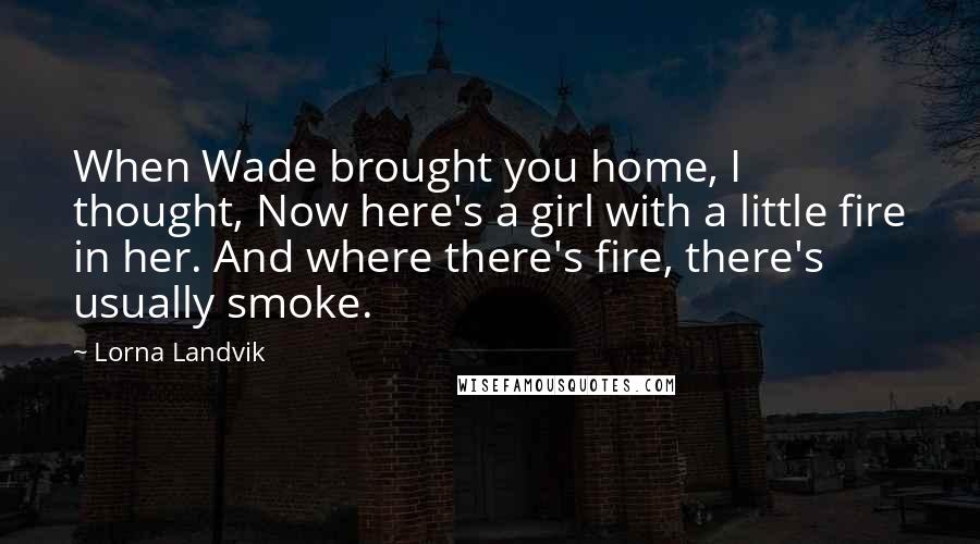 Lorna Landvik quotes: When Wade brought you home, I thought, Now here's a girl with a little fire in her. And where there's fire, there's usually smoke.