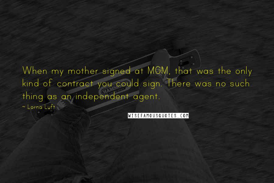 Lorna Luft quotes: When my mother signed at MGM, that was the only kind of contract you could sign. There was no such thing as an independent agent.