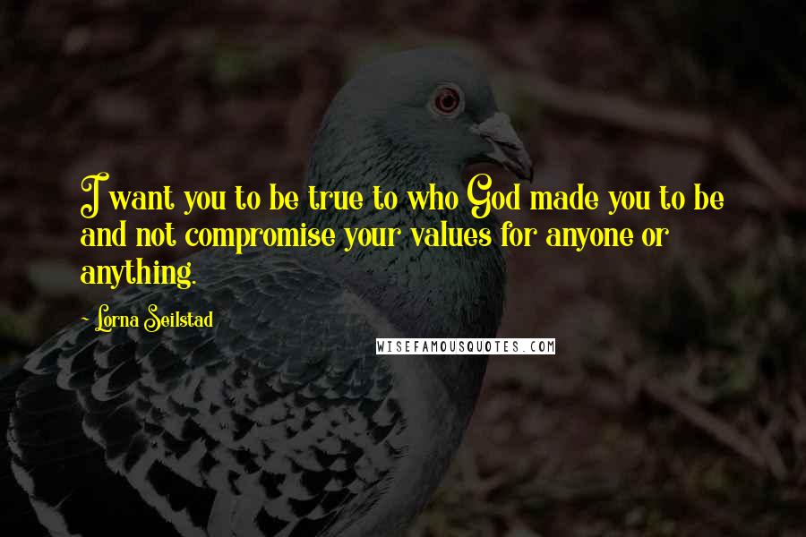 Lorna Seilstad quotes: I want you to be true to who God made you to be and not compromise your values for anyone or anything.