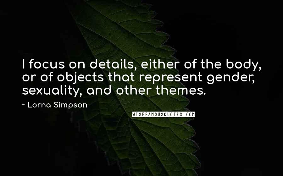Lorna Simpson quotes: I focus on details, either of the body, or of objects that represent gender, sexuality, and other themes.