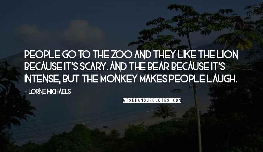 Lorne Michaels quotes: People go to the zoo and they like the lion because it's scary. And the bear because it's intense, but the monkey makes people laugh.