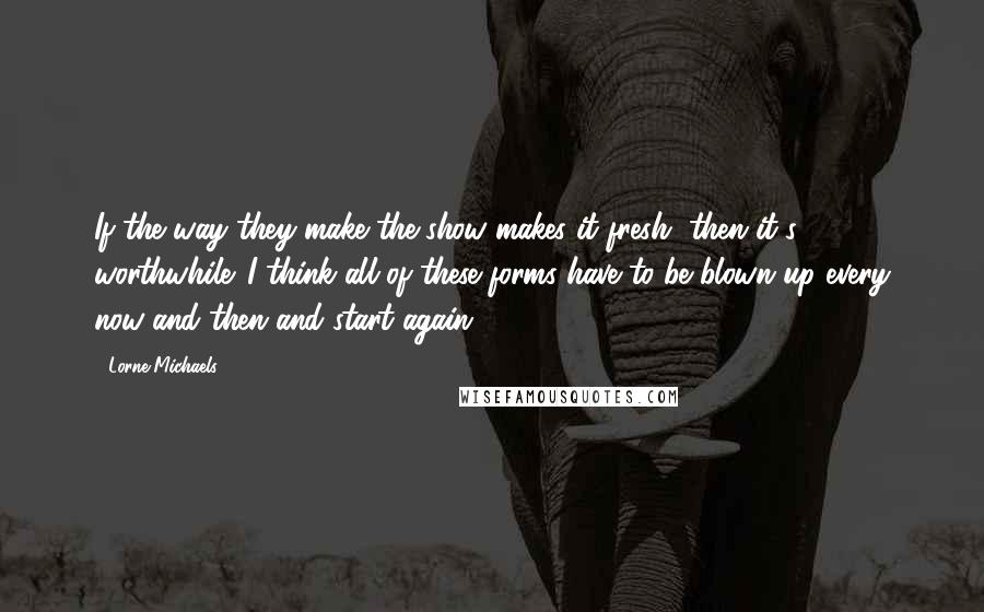 Lorne Michaels quotes: If the way they make the show makes it fresh, then it's worthwhile. I think all of these forms have to be blown up every now and then and start