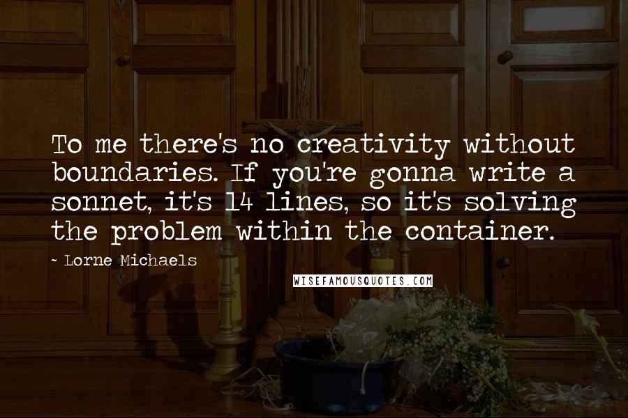 Lorne Michaels quotes: To me there's no creativity without boundaries. If you're gonna write a sonnet, it's 14 lines, so it's solving the problem within the container.