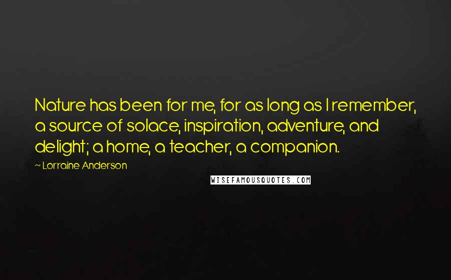 Lorraine Anderson quotes: Nature has been for me, for as long as I remember, a source of solace, inspiration, adventure, and delight; a home, a teacher, a companion.