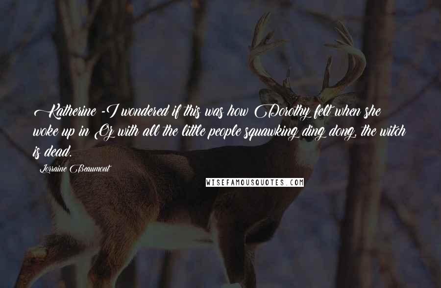 Lorraine Beaumont quotes: Katherine -I wondered if this was how Dorothy felt when she woke up in Oz with all the little people squawking ding dong, the witch is dead. Lorraine Beaumont quotes: Katherine -I wondered if this was how Dorothy felt when she woke up in Oz with all the little people squawking ding dong, the witch is dead.