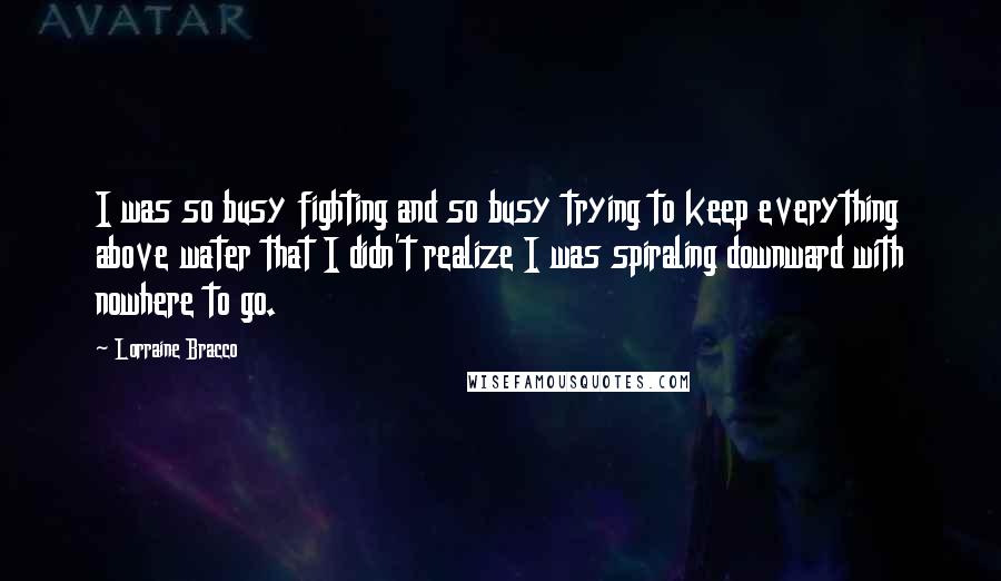 Lorraine Bracco quotes: I was so busy fighting and so busy trying to keep everything above water that I didn't realize I was spiraling downward with nowhere to go.