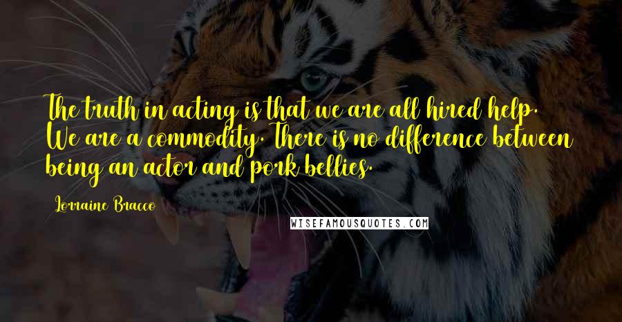 Lorraine Bracco quotes: The truth in acting is that we are all hired help. We are a commodity. There is no difference between being an actor and pork bellies.