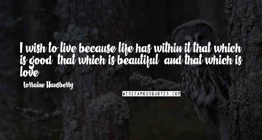 Lorraine Hansberry quotes: I wish to live because life has within it that which is good, that which is beautiful, and that which is love. Lorraine Hansberry quotes: I wish to live because life has within it that which is good, that which is beautiful, and that which is love.
