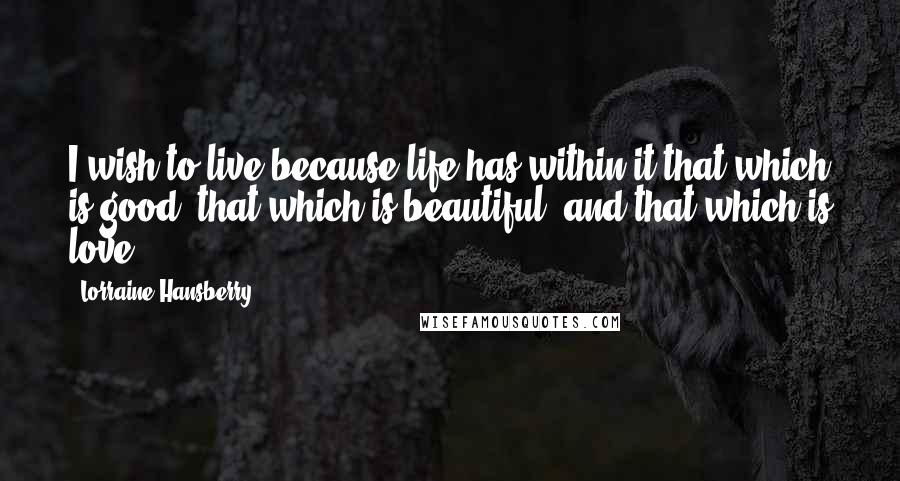 Lorraine Hansberry quotes: I wish to live because life has within it that which is good, that which is beautiful, and that which is love.