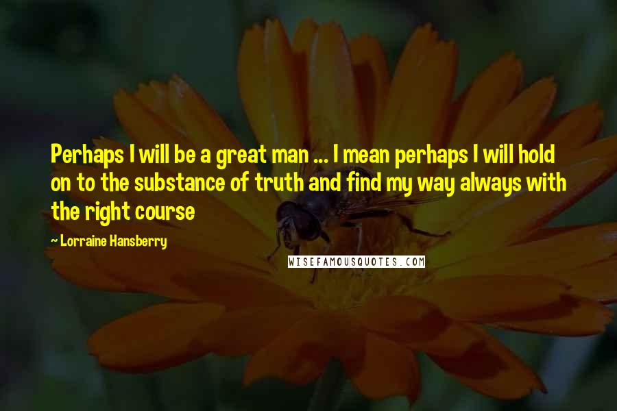 Lorraine Hansberry quotes: Perhaps I will be a great man ... I mean perhaps I will hold on to the substance of truth and find my way always with the right course Lorraine Hansberry quotes: Perhaps I will be a great man ... I mean perhaps I will hold on to the substance of truth and find my way always with the right course