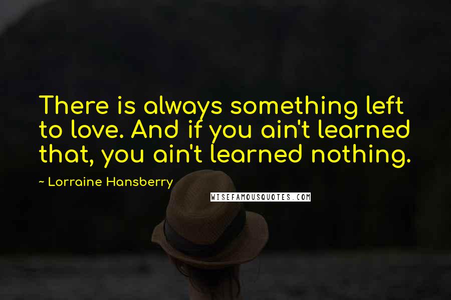 Lorraine Hansberry quotes: There is always something left to love. And if you ain't learned that, you ain't learned nothing. Lorraine Hansberry quotes: There is always something left to love. And if you ain't learned that, you ain't learned nothing.