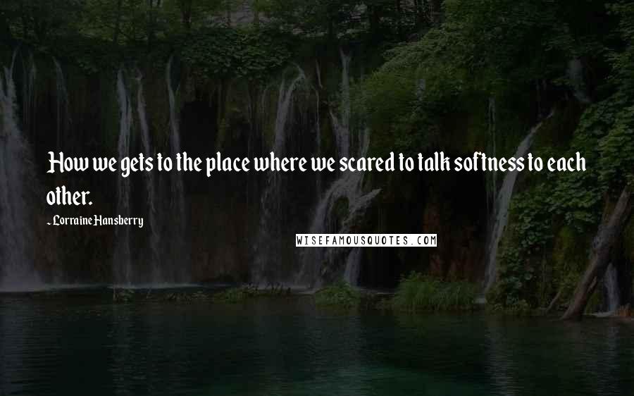 Lorraine Hansberry quotes: How we gets to the place where we scared to talk softness to each other.