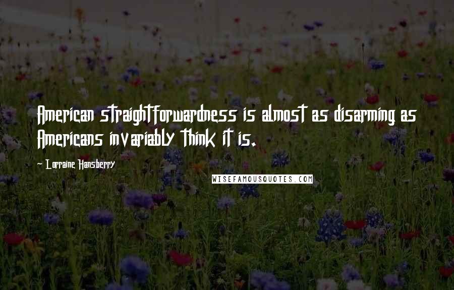 Lorraine Hansberry quotes: American straightforwardness is almost as disarming as Americans invariably think it is. Lorraine Hansberry quotes: American straightforwardness is almost as disarming as Americans invariably think it is.