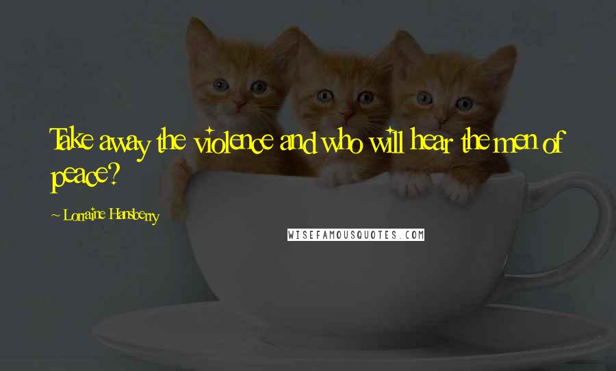 Lorraine Hansberry quotes: Take away the violence and who will hear the men of peace?